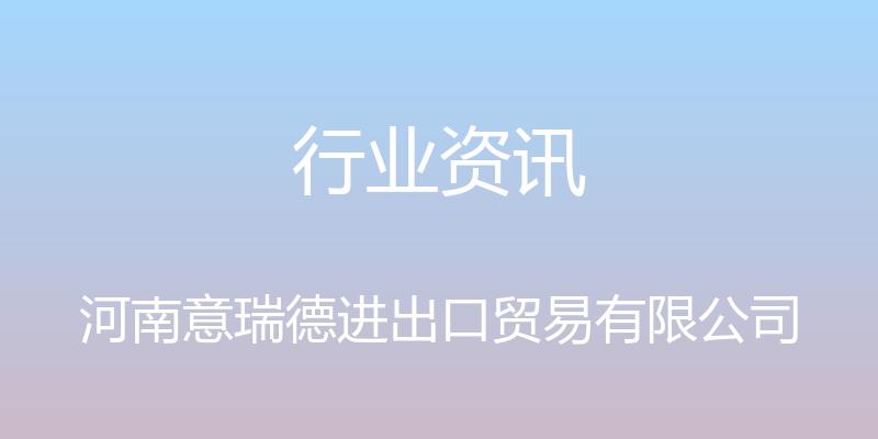 行业资讯 - 河南意瑞德进出口贸易有限公司